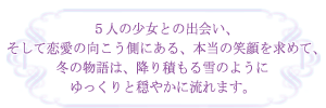 ５人の少女との出会い、そして恋愛の向こう側にある、本当の笑顔を求めて、冬の物語は、降り積もる雪のようにゆっくりと穏やかに流れます。